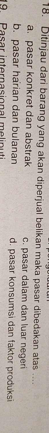Ditinjau dari barang yang akan diperjual belikan maka pasar dibedakan atas ....
a. pasar konkret dan abstrak c. pasar dalam dan luar negeri
b. pasar harian dan bulanan d. pasar konsumsi dan faktor produksi
19 Pasar internasional melinuti