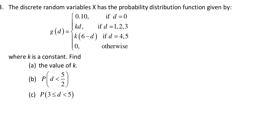 The discrete random variables X has the probability distribution function given by:
g(d)=beginarrayl 0.10,ifd=0 kd,ifd=1,2,3 k(2,ifd=4,S) 0.otherwiseendarray.
where k is a constant. Find 
(a) the value of k. 
(b) P(d
(c) P(3≤ d<5)