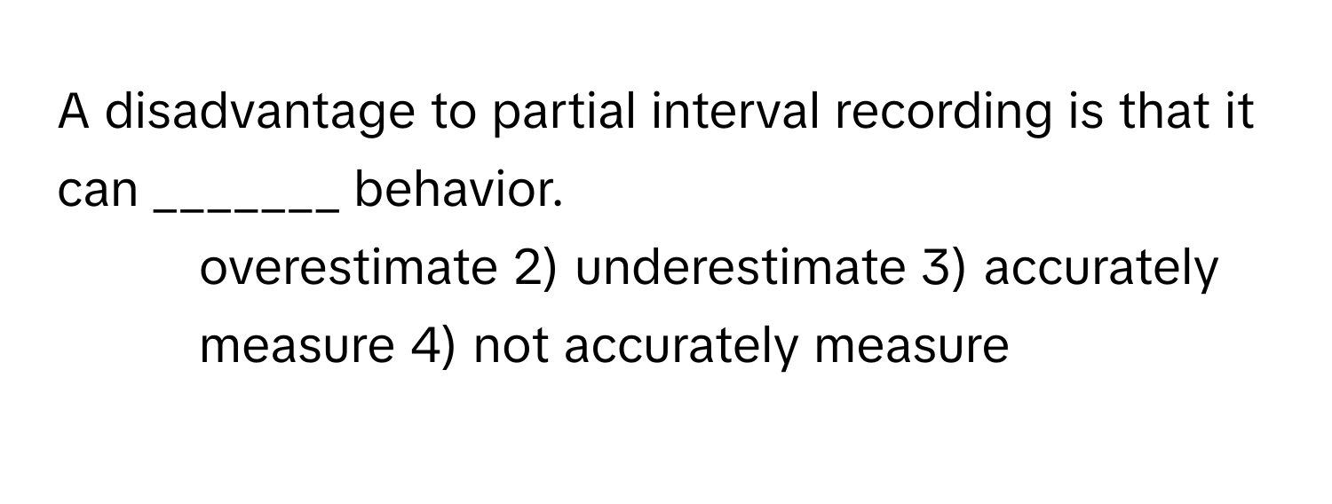 A disadvantage to partial interval recording is that it can _______ behavior.

1) overestimate 2) underestimate 3) accurately measure 4) not accurately measure