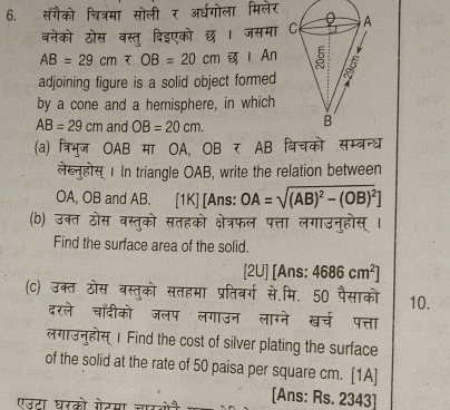 सगैको चित्रमा सोली र अ्धगोला मिलेर 
बनेको ठोस वस्तु दिइएको छ। जसमा
AB=29cm Ⅰ An 
adjoining figure is a solid object formed 
by a cone and a hemisphere, in which
AB=29cm and OB=20cm. 
(a) त्रिभुज OAB मा OA, OBπ AB बिचको सम्बन्ध 
लखहोस 1In triangle OAB, write the relation between 
OA, OB and AB. [1K] [Ans: OA=sqrt((AB)^2)-(OB)^2]
(b) उक्त ठोस वस्तुको सतहको क्षेत्रफल पत्ता लगाउनुहोस् । 
Find the surface area of the solid. 
[2U] [Ans: 4686cm^2]
(C) उक्त ठोस वस्तुको सतहमा प्रतिवर्ग से.मि. 50 पैसाको 10. 
दरले चॉँदीको जलप लगाउन लाग्ने खच पत्ता 
लगाउनुहोस् 1 Find the cost of silver plating the surface 
of the solid at the rate of 50 paisa per square cm. [1A] 
एजटा घरको गेटमा चारओन [Ans: Rs. 2343]