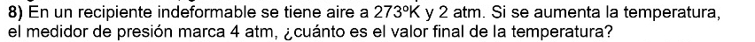 En un recipiente indeformable se tiene aire a 273°K y 2 atm. Si se aumenta la temperatura, 
el medidor de presión marca 4 atm, ¿cuánto es el valor final de la temperatura?