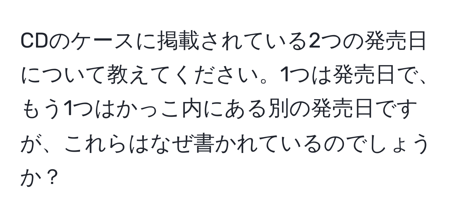 CDのケースに掲載されている2つの発売日について教えてください。1つは発売日で、もう1つはかっこ内にある別の発売日ですが、これらはなぜ書かれているのでしょうか？