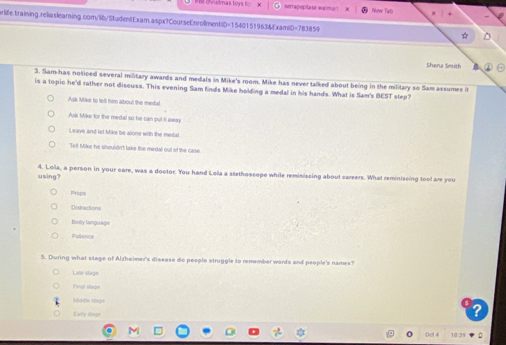 1re christmas toys fo: x serrapeptase walmar! New Tab
orlife.training.reliaslearning.com/lib/StudentExam.aspx?CourseEnrollmentID=1540151963&ExamID=783859
Shena Smith
3. Sam has noticed several military awards and medals in Mike's room. Mike has never talked about being in the military so Sam assumes it
is a topic he'd rather not discuss. This evening Sam finds Mike holding a medal in his hands. What is Sam's BEST step?
Ask Mike to tell him about the medal
Ask Mike for the medal so he can put it away
Leave and let Mike be alone with the medal
Tell Mike he shouldn't take the medal out of the case.
4. Lola, a person in your care, was a doctor. You hand Lola a stethoscope while reminiscing about careers. What reminiscing tool are you
using?
Props
Distractions
Body language
Pasience
5. During what stage of Alzheimer's disease do people struggle to remember words and people's names?
Late stage
Final stage
Midale stage
Early stage
0 Oct 4 10:3°
