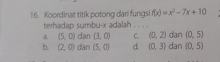 Koordinat titik potong dari fungsi f(x)=x^2-7x+10
terhadap sumbu- x adalah . . . .
a. (5,0) dan (3,0) C. (0,2) dan (0,5)
b. (2,0) dan (5,0) d. (0,3) dan (0,5)