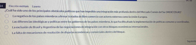 Elección múltiple 1 punto
¿Cuál ha sido uno de los principales obstáculos políticos que han impedido una integración más profunda dentro del Mercado Común del Sur (MERCOSUR)?
La negativa de los países miembros a firmar tratados de libre comercio con actores externos como la Unión Europea.
Las diferencias ideológicas y políticas entre los gobiernos de los países miembros, lo que ha dificultado la implementación de políticas comunes y coordinadas.
La exclusión de Brasil y Argentina de las negociaciones de integración con otros bloques económicos internacionales.
La falta de mecanismos de resolución de disputas económicas y comerciales dentro del bloque.
Siguient