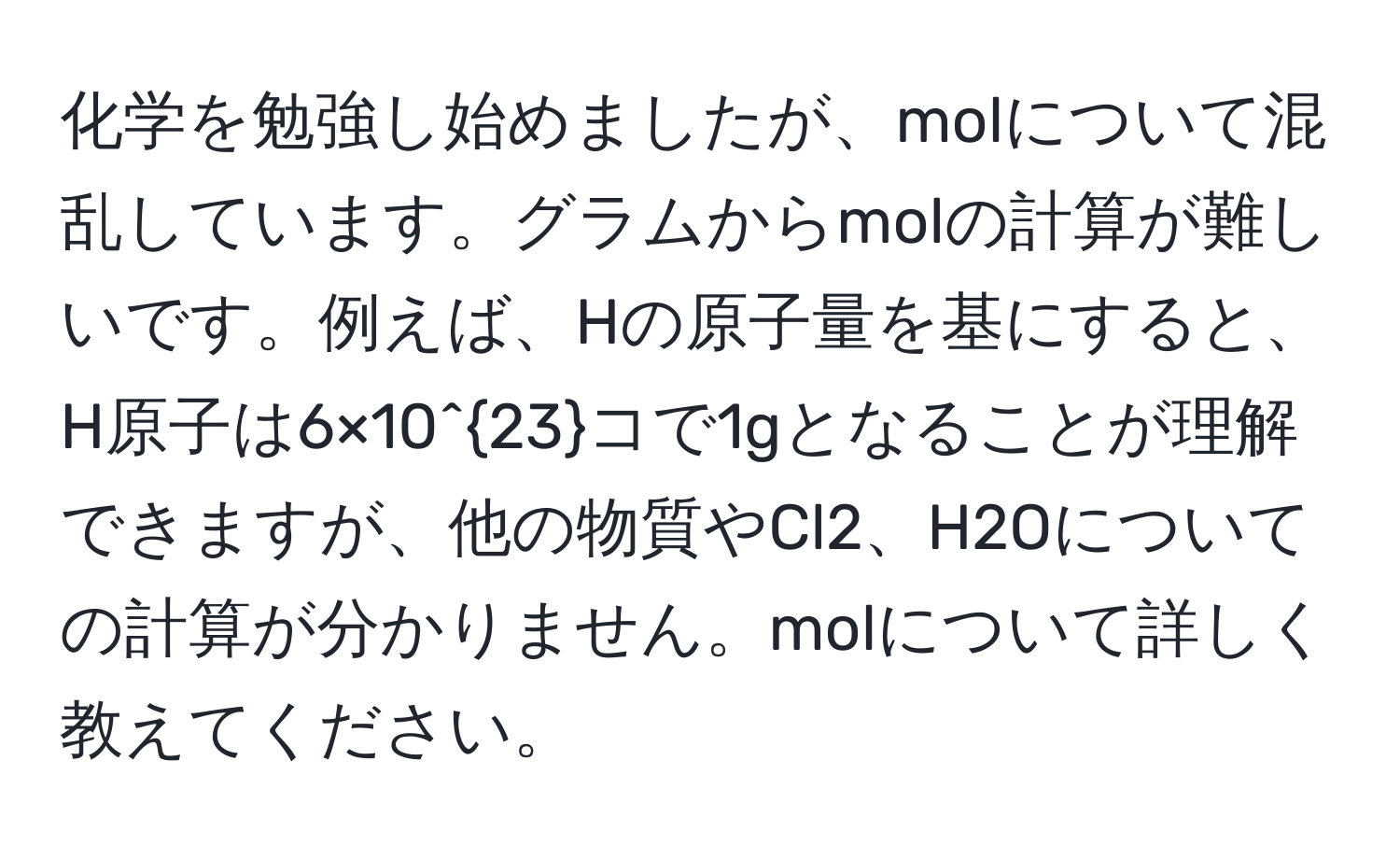 化学を勉強し始めましたが、molについて混乱しています。グラムからmolの計算が難しいです。例えば、Hの原子量を基にすると、H原子は6×10^(23)コで1gとなることが理解できますが、他の物質やCl2、H2Oについての計算が分かりません。molについて詳しく教えてください。