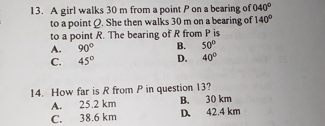 A girl walks 30 m from a point P on a bearing of 040°
to a point Q. She then walks 30 m on a bearing of 140°
to a point R. The bearing of R from P is
A. 90° B. 50°
C. 45°
D. 40°
14. How far is R from P in question 13?
A. 25.2 km B. 30 km
C. 38.6 km D. 42.4 km