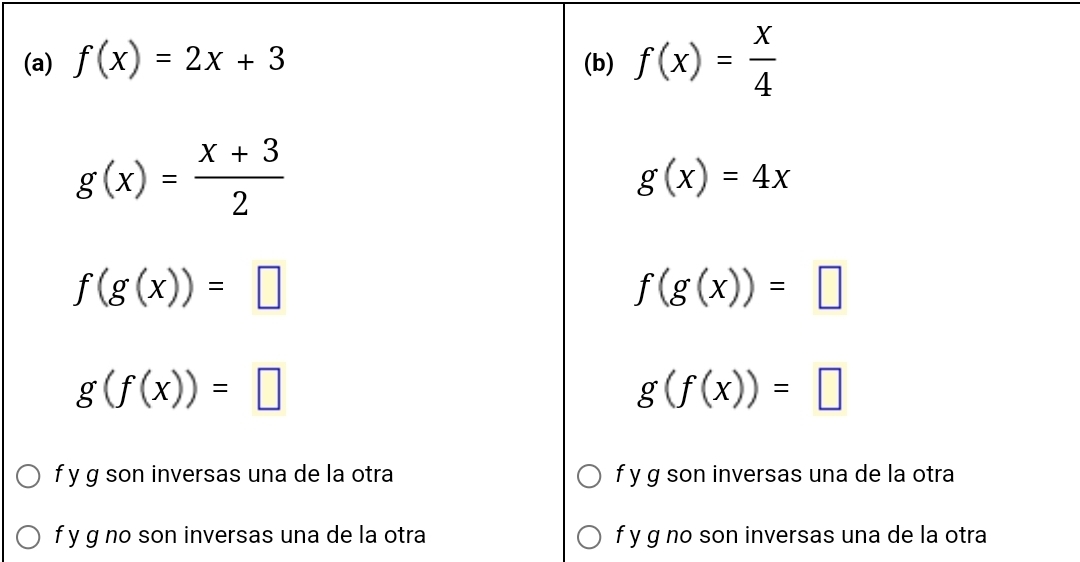 f(x)=2x+3 (b) f(x)= x/4 
g(x)= (x+3)/2 
g(x)=4x
f(g(x))=□
f(g(x))=□
g(f(x))=□
g(f(x))=□
f y g son inversas una de la otra f y g son inversas una de la otra
f y g no son inversas una de la otra f y g no son inversas una de la otra