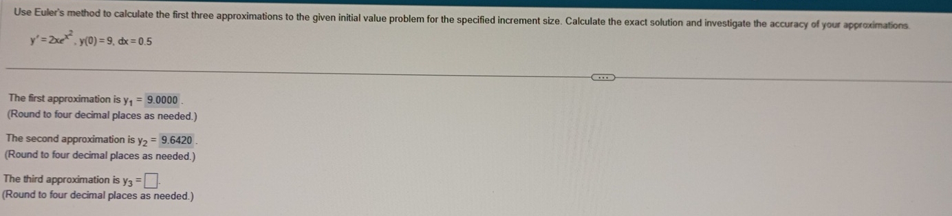 Use Eulers method to calculate the first three approximations to the given initial value problem for the specified increment size. Calculate the exact solution and investigate the accuracy of your approximations
y'=2xe^(x^2), y(0)=9, dx=0.5
The first approximation is y_1=9.0000
(Round to four decimal places as needed.)
The second approximation is y_2= 9.6420. 
(Round to four decimal places as needed.)
The third approximation is y_3=□. 
(Round to four decimal places as needed.)