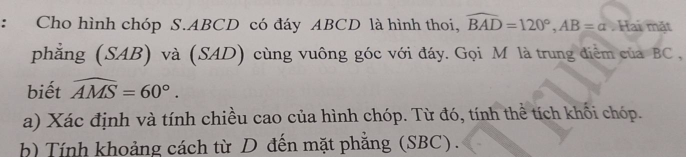 Cho hình chóp S. ABCD có đáy ABCD là hình thoi, widehat BAD=120°, AB=a Hai mặt 
phẳng (SAB) và (SAD) cùng vuông góc với đáy. Gọi M là trung điểm của BC , 
biết widehat AMS=60°. 
a) Xác định và tính chiều cao của hình chóp. Từ đó, tính thể tích khối chóp. 
h) Tính khoảng cách từ D đến mặt phẳng (SBC).