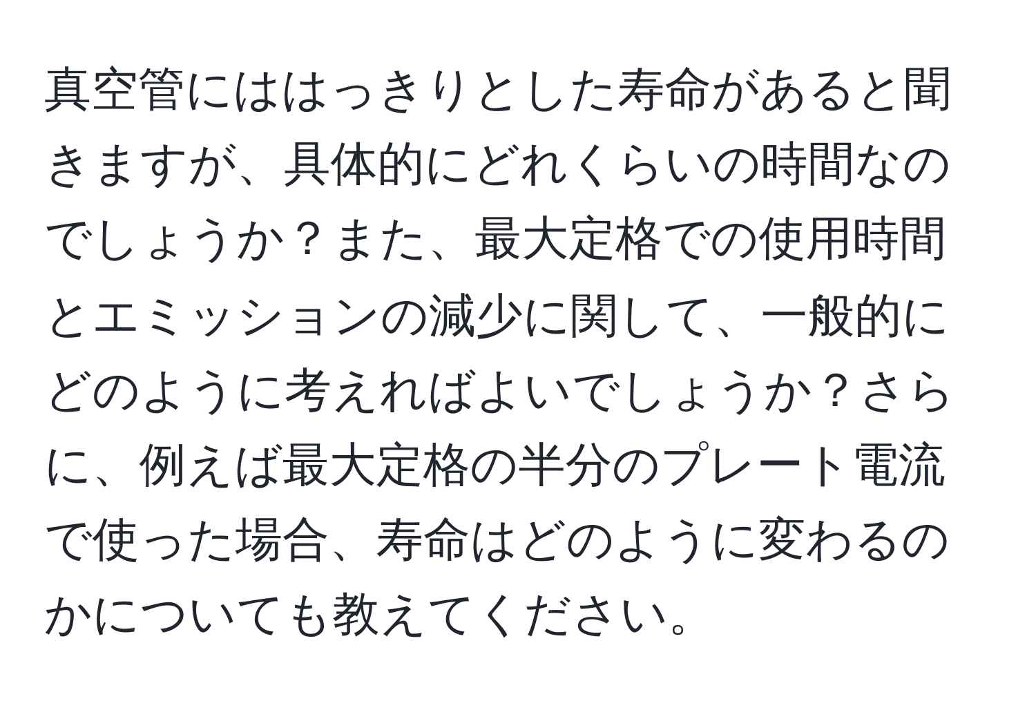 真空管にははっきりとした寿命があると聞きますが、具体的にどれくらいの時間なのでしょうか？また、最大定格での使用時間とエミッションの減少に関して、一般的にどのように考えればよいでしょうか？さらに、例えば最大定格の半分のプレート電流で使った場合、寿命はどのように変わるのかについても教えてください。