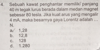 Sebuah kawat penghantar memiliki panjang
40 m tegak lurus berada dalam medan magnet
sebesar 80 tesla. Jika kuat arus yang mengalir
4 mA, maka besarnya gaya Lorentz adalah ...
N.
a/ 1,28
b. 12,8
c. 128
d. 1.280