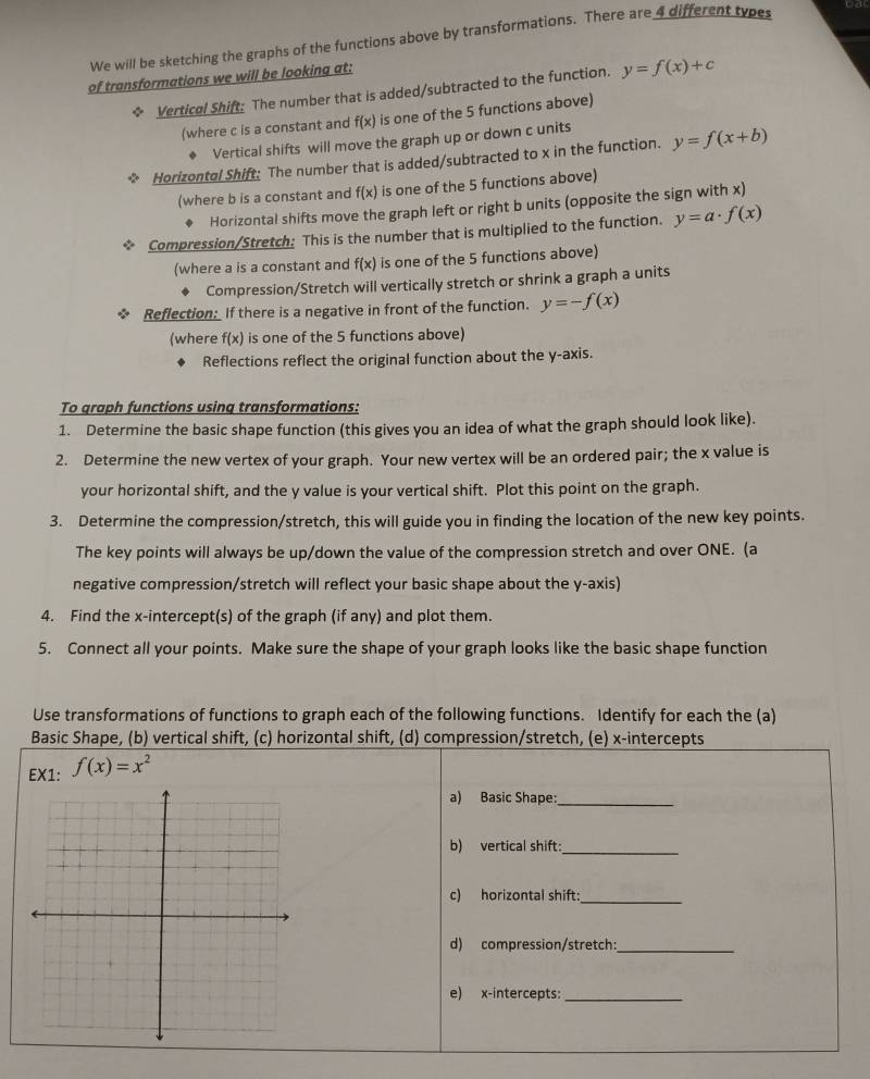 We will be sketching the graphs of the functions above by transformations. There are 4 different types
of transformations we will be looking at:
Vertical Shift: The number that is added/subtracted to the function. y=f(x)+c
(where c is a constant and f(x) is one of the 5 functions above)
Vertical shifts will move the graph up or down c units
* Horizontol Shift: The number that is added/subtracted to x in the function. y=f(x+b)
(where b is a constant and f(x) is one of the 5 functions above)
Horizontal shifts move the graph left or right b units (opposite the sign with x)
* Compression/Stretch: This is the number that is multiplied to the function. y=a· f(x)
(where a is a constant and f(x) is one of the 5 functions above)
Compression/Stretch will vertically stretch or shrink a graph a units
Reflection: If there is a negative in front of the function. y=-f(x)
(where f(x) is one of the 5 functions above)
Reflections reflect the original function about the y-axis.
To graph functions using transformations:
1. Determine the basic shape function (this gives you an idea of what the graph should look like).
2. Determine the new vertex of your graph. Your new vertex will be an ordered pair; the x value is
your horizontal shift, and the y value is your vertical shift. Plot this point on the graph.
3. Determine the compression/stretch, this will guide you in finding the location of the new key points.
The key points will always be up/down the value of the compression stretch and over ONE. (a
negative compression/stretch will reflect your basic shape about the y-axis)
4. Find the x-intercept(s) of the graph (if any) and plot them.
5. Connect all your points. Make sure the shape of your graph looks like the basic shape function
Use transformations of functions to graph each of the following functions. Identify for each the (a)
Basic Shape, (b) vertical shift, (c) horizontal shift, (d) compression/stretch, (e) x-intercepts
EX1: f(x)=x^2
a) Basic Shape:_
b) vertical shift:_
c) horizontal shift:_
d) compression/stretch:_
e) x-intercepts:_