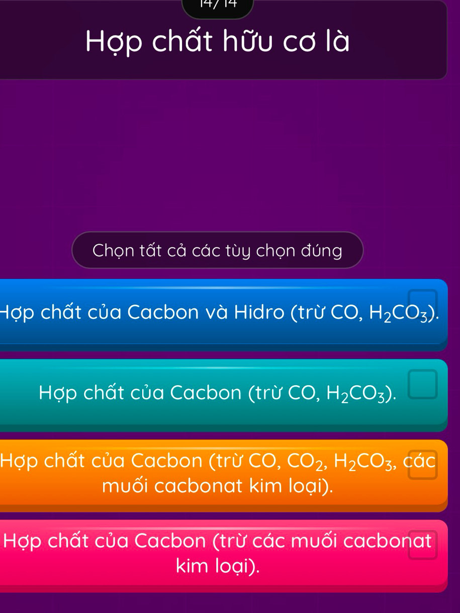 Hợp chất hữu cơ là
Chọn tất cả các tùy chọn đúng
Hợp chất của Cacbon và Hidro (trừ CO, H_2CO_3).
Hợp chất của Cacbon (trừ CO, H_2CO_3).
Hợp chất của Cacbon (trừ CO. CO_2, H_2CO_3, C
muối cacbonat kim loại).
Hợp chất của Cacbon (trừ các muối cacbonat
kim loại).