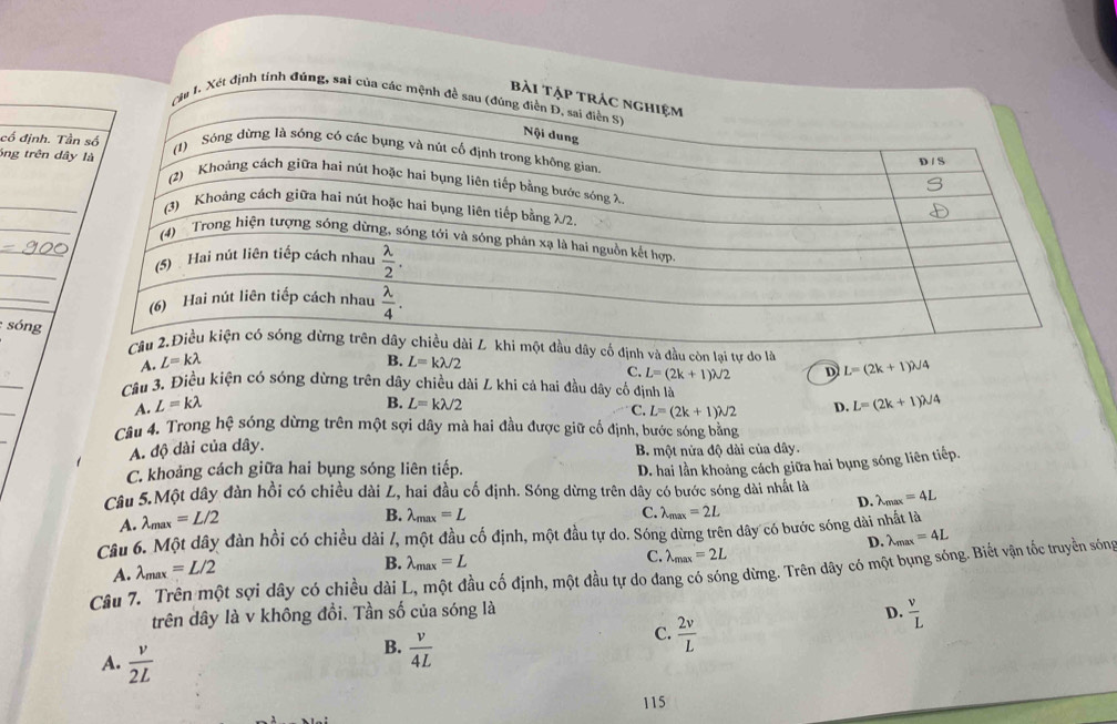 định tính đúng, sai 
cổ định. T
_
óng trên d
_
_
_
_
: sóngdây cổ định và đầu còn lai tư do là L=(2k+1)lambda /4
A. L=klambda B. L=klambda /2
_
C. L=(2k+1)lambda /2 D
Câu 3. Điều kiện có sóng dừng trên dây chiều dài L khi cả hai đầu dây cổ định là
_
B.
A. L=klambda L=klambda /2 L=(2k+1)lambda /4
C. L=(2k+1)lambda /2 D.
_
Cầu 4. Trong hệ sóng dừng trên một sợi dây mà hai đầu được giữ cố định, bước sóng bằng
A. độ dài của dây. B. một nửa độ dài của dây.
C. khoảng cách giữa hai bụng sóng liên tiếp.
D. hai lần khoảng cách giữa hai bụng sóng liên tiếp.
Câu 5.Một dây đàn hồi có chiều dài L, hai đầu cố định. Sóng dừng trên dây có bước sóng dài nhất là
D. lambda _max=4L
A. lambda _max=L/2
B. lambda _max=L C. lambda _max=2L
Câu 6. Một dây đàn hồi có chiều dài /, một đầu cố định, một đầu tự do. Sóng dừng trên dây có bước sóng dài nhất là
D. lambda _max=4L
A. lambda _max=L/2
B. lambda _max=L
C. lambda _max=2L
Câu 7. Trên một sợi dây có chiều dài L, một đầu cố định, một đầu tự do đang có sóng dừng. Trên dây có một bụng sóng. Biết vận tốc truyền sóng
trên dây là v không đồi. Tần số của sóng là D.  v/L 
A.  v/2L 
B.  v/4L 
C.  2v/L 
115