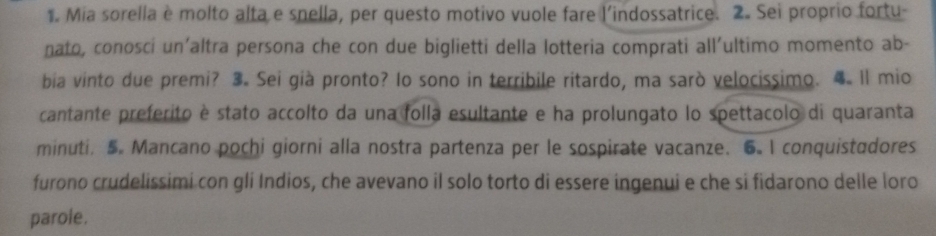 Mia sorella è molto alta e snella, per questo motivo vuole fare l'indossatrice. 2. Sei proprio fortu- 
nato, conosci un'altra persona che con due biglietti della lotteria comprati all'ultimo momento ab- 
bia vinto due premi? 3. Sei già pronto? Io sono in terribile ritardo, ma sarò velocissimo. 4. Il mio 
cantante preferito è stato accolto da una folla esultante e ha prolungato lo spettacolo di quaranta 
minuti. 5. Mancano pochi giorni alla nostra partenza per le sospirate vacanze. 6.I conquistadores 
furono crudelissimi con gli Indios, che avevano il solo torto di essere ingenui e che si fidarono delle loro 
parole.