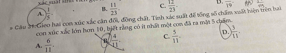 xác suất sinh viề
C.
D.
A. ) 1/5 ·
B.  11/23 .  12/23 . overline (19)^(·)
* Câu 31.Gieo hai con xúc xắc cân đối, đồng chất. Tính xác suất để tổng số chấm xuất hiện trên hai
con xúc xắc lớn hơn 10, biết rằng có ít nhất một con đã ra mặt 5 chấm.
C.  5/11 .
D. ) 3/11 .
A.  6/11 .
B  4/11 .