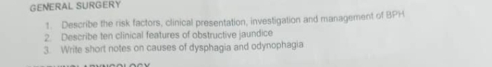 GENERAL SURGERY 
1. Describe the risk factors, clinical presentation, investigation and management of BPH 
2. Describe ten clinical features of obstructive jaundice 
3. Write short notes on causes of dysphagia and odynophagia