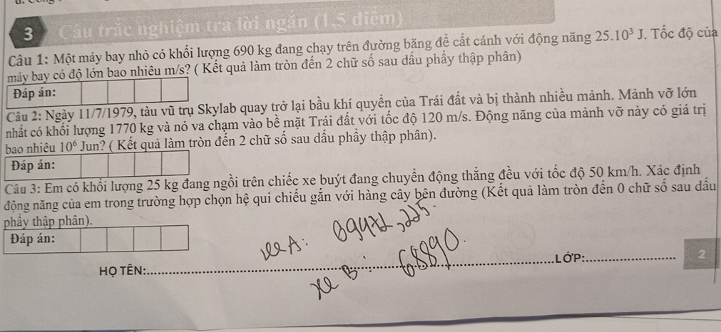 Câu trắc nghiệm tra lời ngắn (1,5 điểm) 
Câu 1: Một máy bay nhỏ có khối lượng 690 kg đang chạy trên đường băng đề cất cánh với động năng 25.10^3J. Tốc độ của 
máy bay có độ lớn bao nhiêu m/s? ( Kết quả làm tròn đến 2 chữ số sau dầu phẩy thập phân) 
Đáp án: 
Câu 2: Ngày 11/7/1979, tàu vũ trụ Skylab quay trở lại bầu khí quyền của Trái đất và bị thành nhiều mảnh. Mảnh vỡ lớn 
nhất có khối lượng 1770 kg và nó va chạm vào bề mặt Trái đất với tốc độ 120 m/s. Động năng của mảnh vỡ này có giá trị 
bao nhiêu 10^6 Jun? ( Kết quả làm tròn đến 2 chữ số sau dấu phầy thập phân). 
Đáp án: 
Câu 3: Em có khối lượng 25 kg đang ngồi trên chiếc xe buýt đang chuyển động thẳng đều với tốc độ 50 km/h. Xác định 
động năng của em trong trường hợp chọn hệ qui chiếu gắn với hàng cây bên đường (Kết quả làm tròn đến 0 chữ số sau dầu 
phầy thập phân). 
Đáp án: 
LớP: 
họ TÊN: ___2