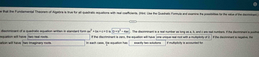 that the Fundamental Theorem of Algebra is true for all quadratic equations with real coefficients. (Hint: Use the Quadratic Formula and examine the possibilities for the value of the discriminant )
discriminant of a quadratic equation written in standard form ax^2+bx+c=0 is D=b^2-4ac The discriminant is a real number as long as a, b, and c are real numbers. If the discriminant is positiv
equation will have two real roots. If the discriminant is zero, the equation will have one unique real root with a multiplicity of 2. If the discriminant is negative, the
ation will have two imaginary roots. In each case, the equation has exactly two solutions if multiplicity is accounted for