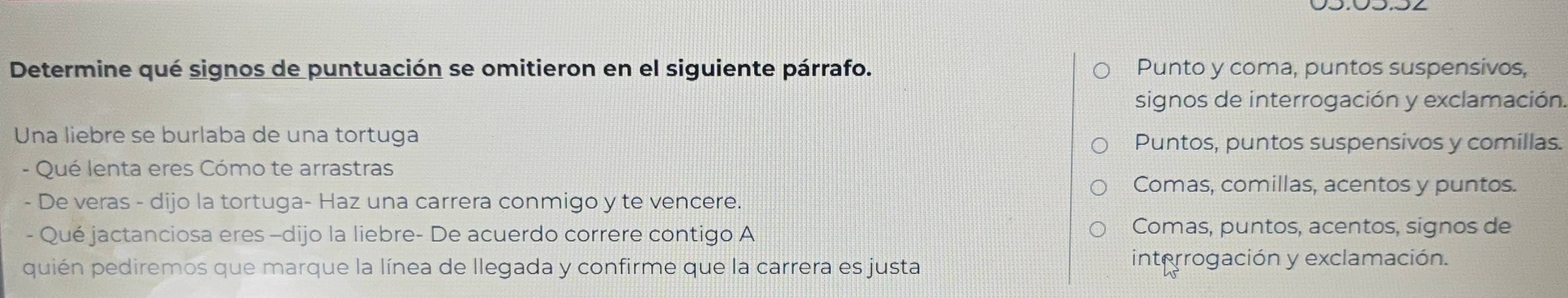 Determine qué signos de puntuación se omitieron en el siguiente párrafo. Punto y coma, puntos suspensivos,
signos de interrogación y exclamación
Una liebre se burlaba de una tortuga
Puntos, puntos suspensivos y comillas.
- Qué lenta eres Cómo te arrastras
Comas, comillas, acentos y puntos.
- De veras - dijo la tortuga- Haz una carrera conmigo y te vencere.
- Qué jactanciosa eres -dijo la liebre- De acuerdo correre contigo A
Comas, puntos, acentos, signos de
quién pediremos que marque la línea de llegada y confirme que la carrera es justa
interrogación y exclamación.