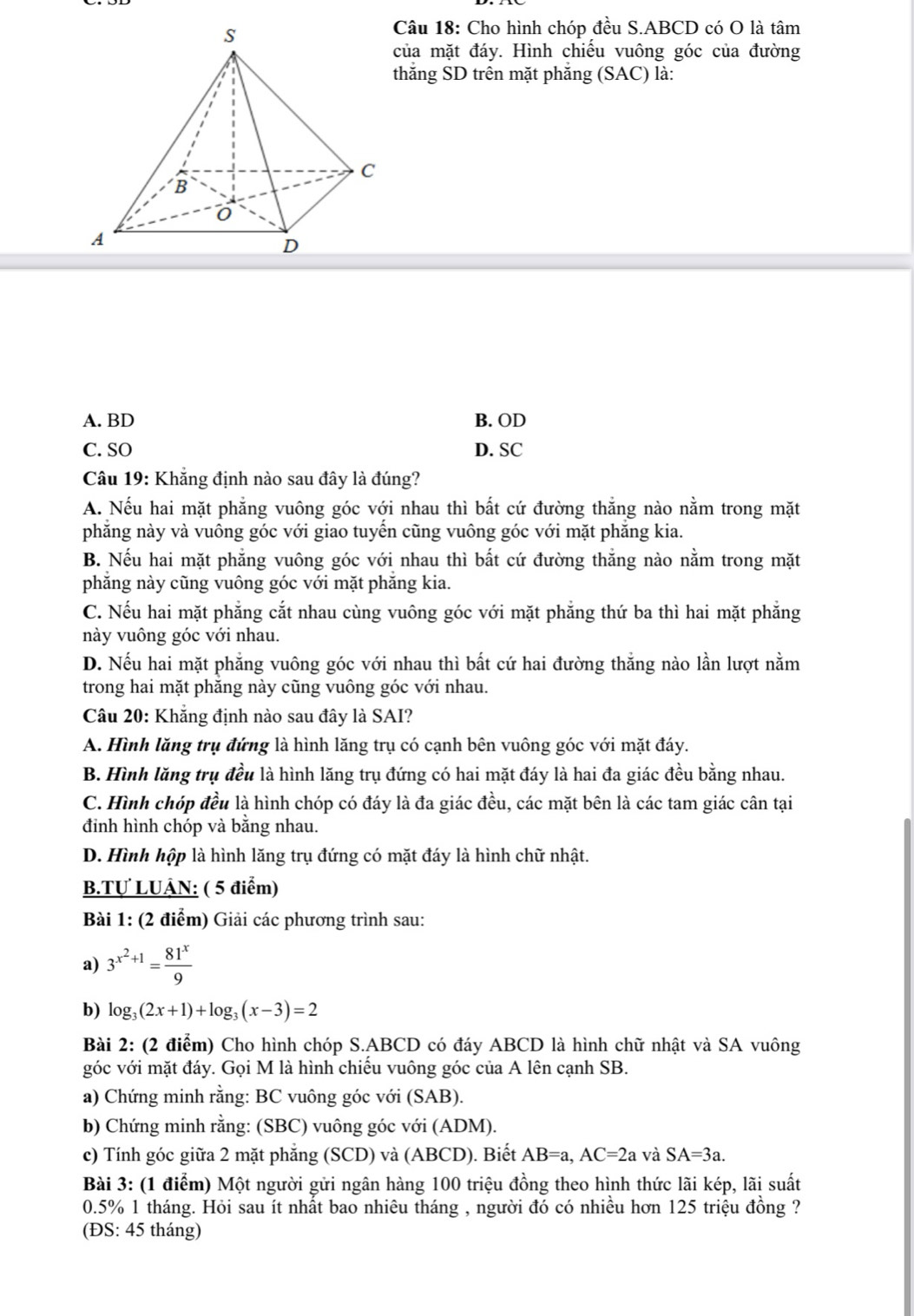 Cho hình chóp đều S.ABCD có O là tâm
của mặt đáy. Hình chiếu vuông góc của đường
thắng SD trên mặt phẳng (SAC) là:
A. BD B. OD
C. SO D. SC
Câu 19: Khẳng định nào sau đây là đúng?
A. Nếu hai mặt phẳng vuông góc với nhau thì bất cứ đường thắng nào nằm trong mặt
phẳng này và vuông góc với giao tuyến cũng vuông góc với mặt phẳng kia.
B. Nếu hai mặt phẳng vuông góc với nhau thì bất cứ đường thắng nào nằm trong mặt
phẳng này cũng vuông góc với mặt phẳng kia.
C. Nếu hai mặt phẳng cắt nhau cùng vuông góc với mặt phẳng thứ ba thì hai mặt phẳng
này vuông góc với nhau.
D. Nếu hai mặt phẳng vuông góc với nhau thì bất cứ hai đường thắng nào lần lượt nằm
trong hai mặt phăng này cũng vuông góc với nhau.
Câu 20: Khẳng định nào sau đây là SAI?
A. Hình lăng trụ đứng là hình lăng trụ có cạnh bên vuông góc với mặt đáy.
B. Hình lăng trụ đều là hình lăng trụ đứng có hai mặt đáy là hai đa giác đều bằng nhau.
C. Hình chóp đều là hình chóp có đáy là đa giác đều, các mặt bên là các tam giác cân tại
đình hình chóp và bằng nhau.
D. Hình hộp là hình lăng trụ đứng có mặt đáy là hình chữ nhật.
B.Tự LUÂN: ( 5 điểm)
Bài 1: (2 điểm) Giải các phương trình sau:
a) 3^(x^2)+1= 81^x/9 
b) log _3(2x+1)+log _3(x-3)=2
Bài 2: (2 điểm) Cho hình chóp S.ABCD có đáy ABCD là hình chữ nhật và SA vuông
góc với mặt đáy. Gọi M là hình chiếu vuông góc của A lên cạnh SB.
a) Chứng minh rằng: BC vuông góc với (SAB).
b) Chứng minh rằng: (SBC) vuông góc với (ADM).
c) Tính góc giữa 2 mặt phẳng (SCD) và (ABCD). Biết AB=a,AC=2a và SA=3a.
Bài 3: (1 điểm) Một người gửi ngân hàng 100 triệu đồng theo hình thức lãi kép, lãi suất
0.5% 1 tháng. Hỏi sau ít nhất bao nhiêu tháng , người đó có nhiều hơn 125 triệu đồng ?
(ĐS: 45 tháng)