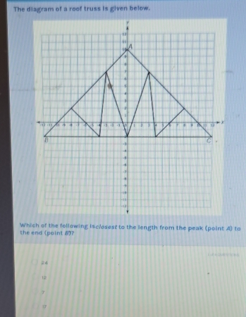 The diagram of a roof truss is given below.
Which of the following isclosest to the length from the peak (point A) to
the end (point 8)?
E Quearicks
24
12
7
17