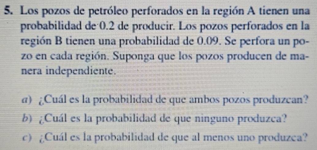 Los pozos de petróleo perforados en la región A tienen una 
probabilidad de 0.2 de producir. Los pozos perforados en la 
región B tienen una probabilidad de 0.09. Se perfora un po- 
zo en cada región. Suponga que los pozos producen de ma- 
nera independiente. 
α) ¿Cuál es la probabilidad de que ambos pozos produzean? 
b) ¿Cuál es la probabilidad de que ninguno produzca? 
c) ¿Cuál es la probabilidad de que al menos uno produzea?