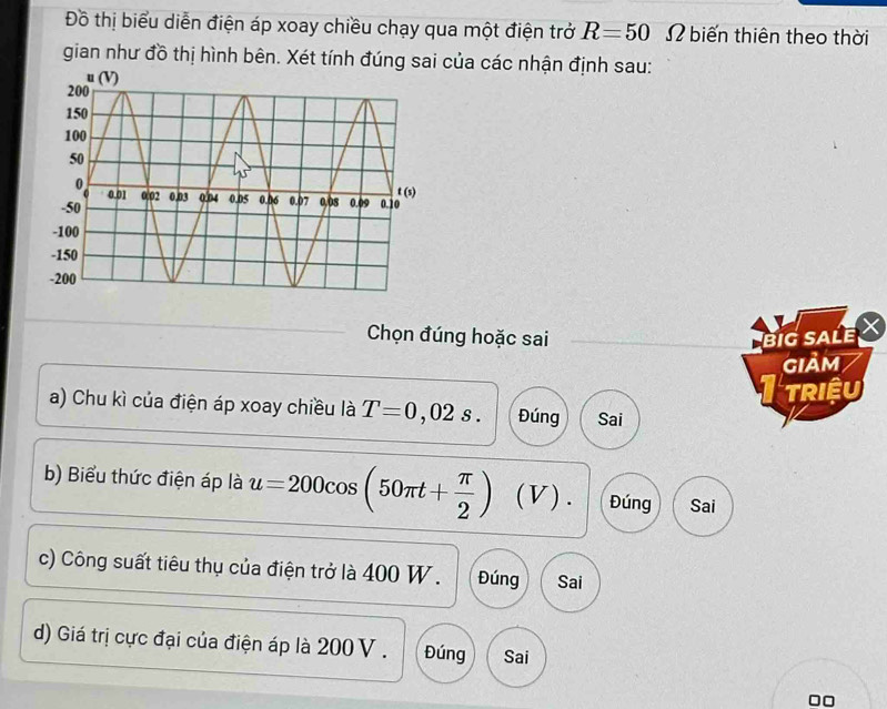 Đồ thị biểu diễn điện áp xoay chiều chạy qua một điện trở R=50 Ω biến thiên theo thời
gian như đồ thị hình bên. Xét tính đúng sai của các nhận định sau:
Chọn đúng hoặc sai BiG SALE
giảm
TRIệU
a) Chu kì của điện áp xoay chiều là T=0 , 02 s . Đúng Sai
b) Biểu thức điện áp là u=200cos (50π t+ π /2 ) (V). Đúng Sai
c) Công suất tiêu thụ của điện trở là 400 W. Đúng Sai
d) Giá trị cực đại của điện áp là 200 V . Đúng Sai