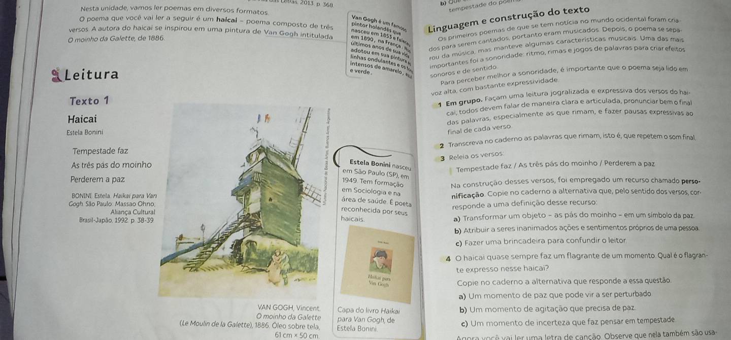 Letras. 2013. p. 368
b) ÖU
Nesta unidade, vamos ler poemas em diversos formatos
tempestade do po e  
O poema que você vai ler a seguir é um halcai - poema composto de três Mater om 1äs Ta Linguagem e construção do texto
versos. A autora do haicai se inspirou em uma pintura de Van Gogh intitulada em 1890, na França l dos para serem cantados, portanto eram musicados. Depois, o poema se sepa
O moinho da Galette, de 1886.
Os primeiros poemas de que se tem notícia no mundo ocidental foram cria
Últimos anos de sua vio
rou da música, mas manteve algumas características musicais. Uma das mais
linhas ondulantes e os t importantes foi a sonoridade: ritmo, rimas e jogos de palavras para críar efeitos
adotou em sua pintura 
intensos de amarelo, az sonoros e de sentido
Leitura
e verde .
Para perceber melhor a sonoridade, é importante que o poema seja lido em
voz alta, com bastante expressividade
Texto 1
1 Em grupo. Façam uma leitura jogralizada e expressiva dos versos do hai
cai, todos devem falar de maneira clara e articulada, pronunciar bem o final
Haicai
das palavras, especialmente as que rimam, e fazer pausas expréssivas ao
Estela Bonini
final de cada verso
Tempestade faz2 Transcreva no caderno as palavras que rimam, isto é, que repetem o som final.
3 Releia os versos
As três pás do moinho
Estela Bonini nasceu Tempestade faz / As três pás do moinho / Perderem a paz
em São Paulo (SP), em
Perderem a paz
1949. Tem formação Na construção desses versos, foi empregado um recurso chamado perso-
em Sociologia e na
BONINI, Estela. Haikai para Vanificação. Copie no caderno a alternativa que, pelo sentido dos versos, cor-
área de saúde. É poeta responde a uma definição desse recurso:
Gogh São Paulo: Massao Ohno
Aliança Cultura
reconhecida por seus
Brasil-Japão, 1992 p. 38-39a) Transformar um objeto - as pás do moinho - em um símbolo da paz
haicais.
b) Atribuir a seres inanimados ações e sentimentos próprios de uma pessoa
c) Fazer uma brincadeira para confundir o leitor
4 O haicai quase sempre faz um flagrante de um momento. Qualé o flagran-
te expresso nesse haicai?
Copie no caderno a alternativa que responde a essa questão
a) Um momento de paz que pode vir a ser perturbado
VAN GOGH, Vincent Capa do livro Haikai b) Um momento de agitação que precisa de paz
O moinho da Galette para Van Gogh, de
(Le Moulin de la Galette), 1886. Óleo sobre tela, Estela Bonini. c) Um momento de incerteza que faz pensar em tempestade
61 cm* 50cm
Agora você vai ler uma letra de canção. Observe que nela também são usa