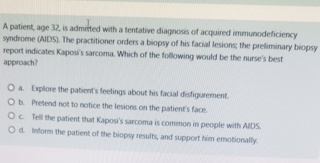 A patient, age 32, is admitted with a tentative diagnosis of acquired immunodeficiency
syndrome (AIDS). The practitioner orders a biopsy of his facial lesions; the preliminary biopsy
report indicates Kaposi's sarcoma. Which of the following would be the nurse's best
approach?
a. Explore the patient's feelings about his facial disfigurement.
b. Pretend not to notice the lesions on the patient's face.
c. Tell the patient that Kaposi's sarcoma is common in people with AIDS.
d. Inform the patient of the biopsy results, and support him emotionally.