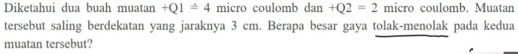 Diketahui dua buah muatan +Q1=4 micro coulomb dan+Q2=2 micro coulomb. Muatan 
tersebut saling berdekatan yang jaraknya 3 cm. Berapa besar gaya tolak-menolak pada kedua 
muatan tersebut?