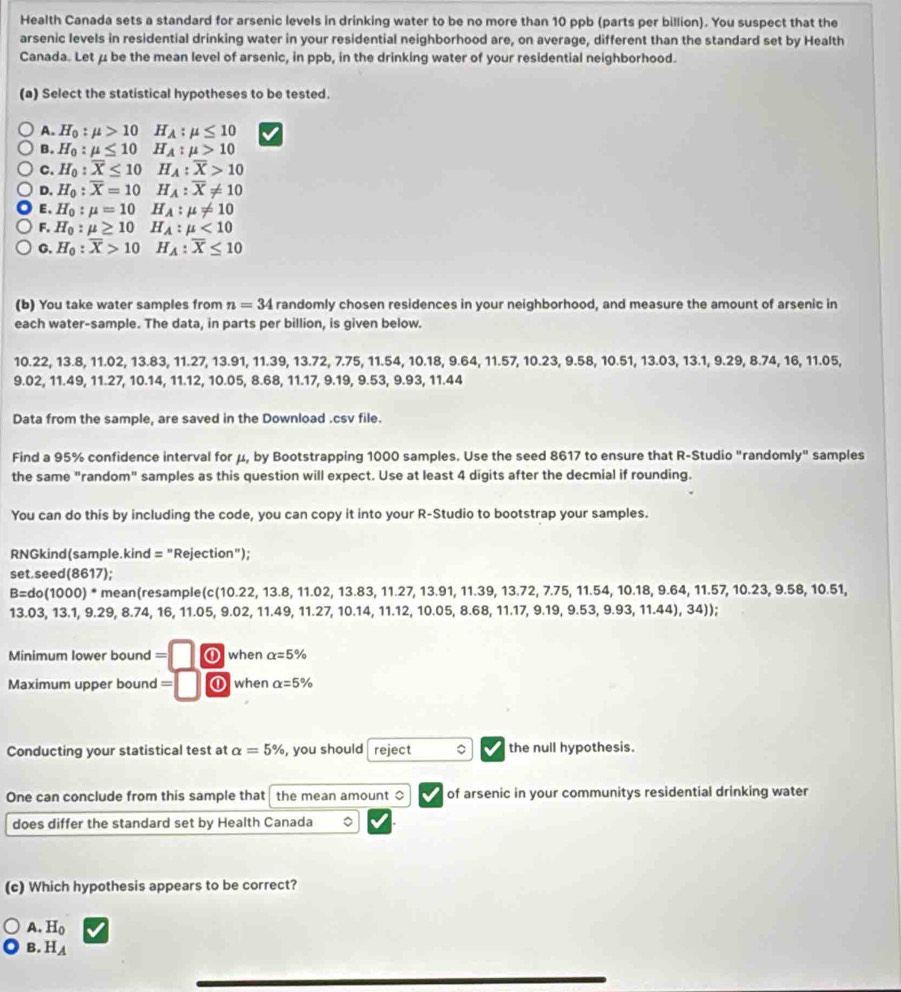 Health Canada sets a standard for arsenic levels in drinking water to be no more than 10 ppb (parts per billion). You suspect that the
arsenic levels in residential drinking water in your residential neighborhood are, on average, different than the standard set by Health
Canada. Let μ be the mean level of arsenic, in ppb, in the drinking water of your residential neighborhood.
(a) Select the statistical hypotheses to be tested.
A. H_0:mu >10 H_A:mu ≤ 10
B. H_0:mu ≤ 10 H_A:mu >10
C. H_0:overline X≤ 10 H_A:overline X>10
D. H_0:overline X=10 H_A:overline X!= 10
E、 H_0:mu =10 H_A:mu != 10
F. H_0 :mu ≥ 10 H_A:mu <10</tex>
G. H_0. overline X>10 H_A:overline X≤ 10
(b) You take water samples from n=34 randomly chosen residences in your neighborhood, and measure the amount of arsenic in
each water-sample. The data, in parts per billion, is given below.
10.22, 13.8, 11.02, 13.83, 11.27, 13.91, 11.39, 13.72, 7.75, 11.54, 10.18, 9.64, 11.57, 10.2 0.23,9.58,10.51,13.03, 13. 1. 9.29,8.74,16,11.05
9.02, 11.49, 11.27, 10.14, 11.12, 10.05, 8.68, 11.17, 9.19, 9.53, 9.93, 11.44
Data from the sample, are saved in the Download .csv file.
Find a 95% confidence interval for μ, by Bootstrapping 1000 samples. Use the seed 8617 to ensure that R-Studio "randomly" samples
the same "random" samples as this question will expect. Use at least 4 digits after the decmial if rounding.
You can do this by including the code, you can copy it into your R-Studio to bootstrap your samples.
RNGkind(sample.kind = "Rejection");
set.seed(8617);
B=do(1000)^* * mean(resample(c(10.22, 13.8, 11.02, 13.83, 11.27, 13.91, 11.39, 13.72, 7.75, 11.54, 10.18, 9.64, 11.57, 10.23, 9.58, 10.51,
13.03, 13.1, 9.29, 8.74, 16, 11.05, 9.02, 11.49, 11.27, 10.14, 11.12, 10.05, 8.68, 11.17, 9.19, 9.53, 9.93, 11.44), 34));
Minimum lower bound =□ ⑪ when alpha =5%
Maximum upper bound =□ ① when alpha =5%
Conducting your statistical test at alpha =5% , you should reject 。 the null hypothesis.
One can conclude from this sample that the mean amount $ of arsenic in your communitys residential drinking water
does differ the standard set by Health Canada 。
(c) Which hypothesis appears to be correct?
A. H_0
B. H_A
