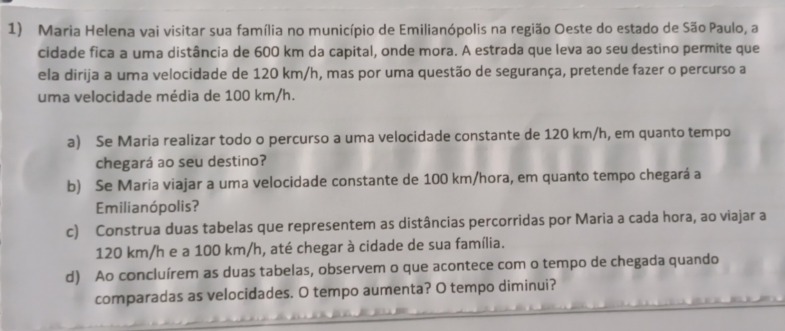 Maria Helena vai visitar sua família no município de Emilianópolis na região Oeste do estado de São Paulo, a 
cidade fica a uma distância de 600 km da capital, onde mora. A estrada que leva ao seu destino permite que 
ela dirija a uma velocidade de 120 km/h, mas por uma questão de segurança, pretende fazer o percurso a 
uma velocidade média de 100 km/h. 
a) Se Maria realizar todo o percurso a uma velocidade constante de 120 km/h, em quanto tempo 
chegará ao seu destino? 
b) Se Maria viajar a uma velocidade constante de 100 km/hora, em quanto tempo chegará a 
Emilianó polis? 
c) Construa duas tabelas que representem as distâncias percorridas por Maria a cada hora, ao viajar a
120 km/h e a 100 km/h, até chegar à cidade de sua família. 
d) Ao concluírem as duas tabelas, observem o que acontece com o tempo de chegada quando 
comparadas as velocidades. O tempo aumenta? O tempo diminui?