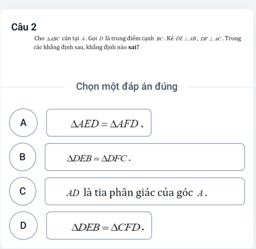 Cho △ ABC cân tại A. Gọi D là trung điểm cạnh BC. Kẻ DE⊥ AB, DF⊥ AC. Trong
các khẳng định sau, khẳng định nào sai?
Chọn một đáp án đúng
A
△ AED=△ AFD.
B
△ DEB=△ DFC.
C AD là tia phân giác của góc A.
D
△ DEB=△ CFD.