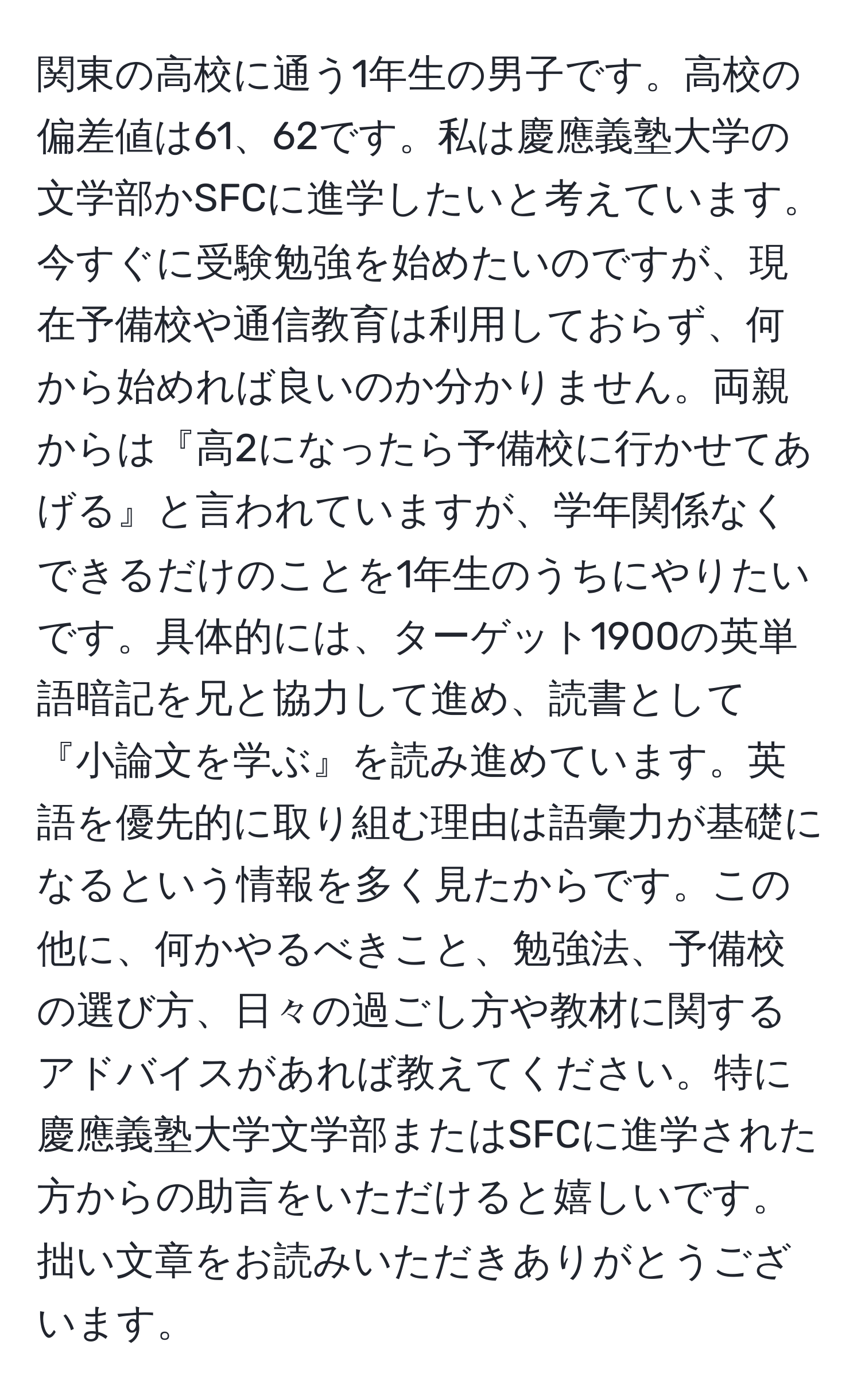 関東の高校に通う1年生の男子です。高校の偏差値は61、62です。私は慶應義塾大学の文学部かSFCに進学したいと考えています。今すぐに受験勉強を始めたいのですが、現在予備校や通信教育は利用しておらず、何から始めれば良いのか分かりません。両親からは『高2になったら予備校に行かせてあげる』と言われていますが、学年関係なくできるだけのことを1年生のうちにやりたいです。具体的には、ターゲット1900の英単語暗記を兄と協力して進め、読書として『小論文を学ぶ』を読み進めています。英語を優先的に取り組む理由は語彙力が基礎になるという情報を多く見たからです。この他に、何かやるべきこと、勉強法、予備校の選び方、日々の過ごし方や教材に関するアドバイスがあれば教えてください。特に慶應義塾大学文学部またはSFCに進学された方からの助言をいただけると嬉しいです。拙い文章をお読みいただきありがとうございます。