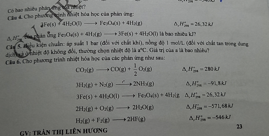 Có bao nhiêu phản ứng toa nhiệt?
Câu 4. Cho phương trình nhiệt hóa học của phản ứng:
3Fe(s)+4H_2O(l)to Fe_3O_4(s)+4H_2(g)
△ _rH_(298)^o=26,32kJ
△ _rH_(298)^n của phản ứng Fe_3O_4(s)+4H_2(g)to 3Fe(s)+4H_2O(l) là bao nhiêu kJ?
Câu 5. Điều kiện chuẩn: áp suất 1 bar (đối với chất khí), nồng độ 1 mol/L (đối với chất tan trong dung
dịch, và ở nhiệt độ không đồi, thường chọn nhiệt độ là a°C. Giá trị của a là bao nhiêu?
Câu 6. Cho phương trình nhiệt hóa học của các phản ứng như sau:
CO_2(g)to CO(g)+ 1/2 O_2(g)
△ _r H_(298)^o=280kJ
3H_2(g)+N_2(g)to 2NH_3(g)
△ _rH_(298)^o=-91,8kJ
3Fe(s)+4H_2O(l)to Fe_3O_4(s)+4H_2(g △ _rH_(298)°=26,32kJ
2H_2(g)+O_2(g)to 2H_2O(g)
△ _rH_(298)^o=-571,68kJ
H_2(g)+F_2(g)to 2HF(g)
^ _  .H_(298)^o=-546kJ
23
GV: tRẬN tHị LiêN Hương