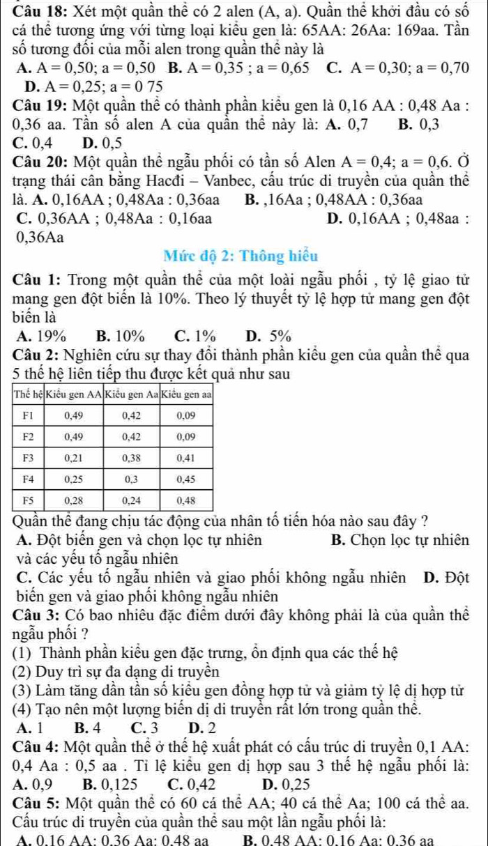 Xét một quần thể có 2 alen (A,a). Quần thể khởi đầu có số
cá thể tương ứng với từng loại kiểu gen là: 65AA: 26Aa: 169aa. Tần
số tương đối của mỗi alen trong quần thể này là
A. A=0,50;a=0,50 B. A=0,35;a=0,65 C. A=0,30;a=0,70
D. A=0,25;a=075
Câu 19: Một quần thể có thành phần kiểu gen là 0,16 AA : 0,48 Aa :
0,36 aa. Tần số alen A của quần thể này là: A. 0,7 B. 0,3
C. 0,4 D. 0,5
Câu 20: Một quần thể ngẫu phối có tần số Alen A=0,4;a=0,6.Ở
trạng thái cân bằng Hacđi - Vanbec, cấu trúc di truyền của quần thể
là. A. 0,16AA ; 0,48Aa : 0,36aa B. ,16Aa ; 0,48AA : 0,36aa
C. 0,36AA ; 0,48Aa : 0,16aa D. 0,16AA ; 0,48aa :
0,36Aa
Mức độ 2: Thông hiểu
Câu 1: Trong một quần thể của một loài ngẫu phối , tỷ lệ giao tử
mang gen đột biến là 10%. Theo lý thuyết tỷ lệ hợp tử mang gen đột
biến là
A. 19% B. 10% C. 1% D. 5%
Câu 2: Nghiên cứu sự thay đổi thành phần kiểu gen của quần thể qua
5 thế hệ liên tiếp thu được kết quả như sau
Quần thể đang chịu tác động của nhân tố tiến hóa nào sau đây ?
A. Đột biển gen và chọn lọc tự nhiên B. Chọn lọc tự nhiên
và các yếu tố ngẫu nhiên
C. Các yếu tố ngẫu nhiên và giao phối không ngẫu nhiên D. Đột
biến gen và giao phối không ngẫu nhiên
Câu 3: Có bao nhiêu đặc điểm dưới đây không phải là của quần thể
ngẫu phối ?
(1) Thành phần kiểu gen đặc trưng, ồn định qua các thế hệ
(2) Duy trì sự đa dạng di truyền
(3) Làm tăng dần tần số kiểu gen đồng hợp tử và giảm tỷ lệ dị hợp tử
(4) Tạo nên một lượng biển dị di truyền rất lớn trong quần thể.
A. 1 B. 4 C. 3 D. 2
Câu 4: Một quần thể ở thể hệ xuất phát có cấu trúc di truyền 0,1 AA:
0,4 Aa : 0,5 aa . Tỉ lệ kiểu gen dị hợp sau 3 thế hệ ngẫu phối là:
A. 0,9 B. 0,125 C. 0,42 D. 0,25
Câu 5: Một quần thể có 60 cá thể AA; 40 cá thể Aa; 100 cá thể aa.
Cầu trúc di truyền của quần thể sau một lần ngẫu phối là:
A. 0.16 AA: 0.36 Aa: 0.48 aa B. 0.48 AA: 0.16 Aa: 0.36 aa