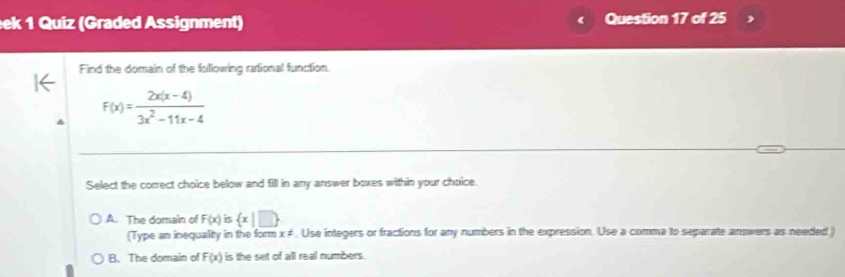 eek 1 Quiz (Graded Assignment) Question 17 of 25
Find the domain of the following rational function.
F(x)= (2x(x-4))/3x^2-11x-4 
Select the correct choice below and fill in any answer boxes within your choice.
A. The domain of F(x) is  x|□ 
(Type an inequalty in the form x ≠. Use integers or fractions for any numbers in the expression. Use a comma to separate answers as needed )
B. The domain of F(x) is the set of all real numbers.