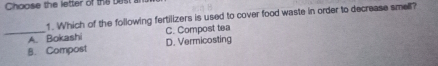 Choose the letter of the best 
1. Which of the following fertilizers is used to cover food waste in order to decrease smell?
_A. Bokashi C. Compost tea
B. Compost D. Vermicosting