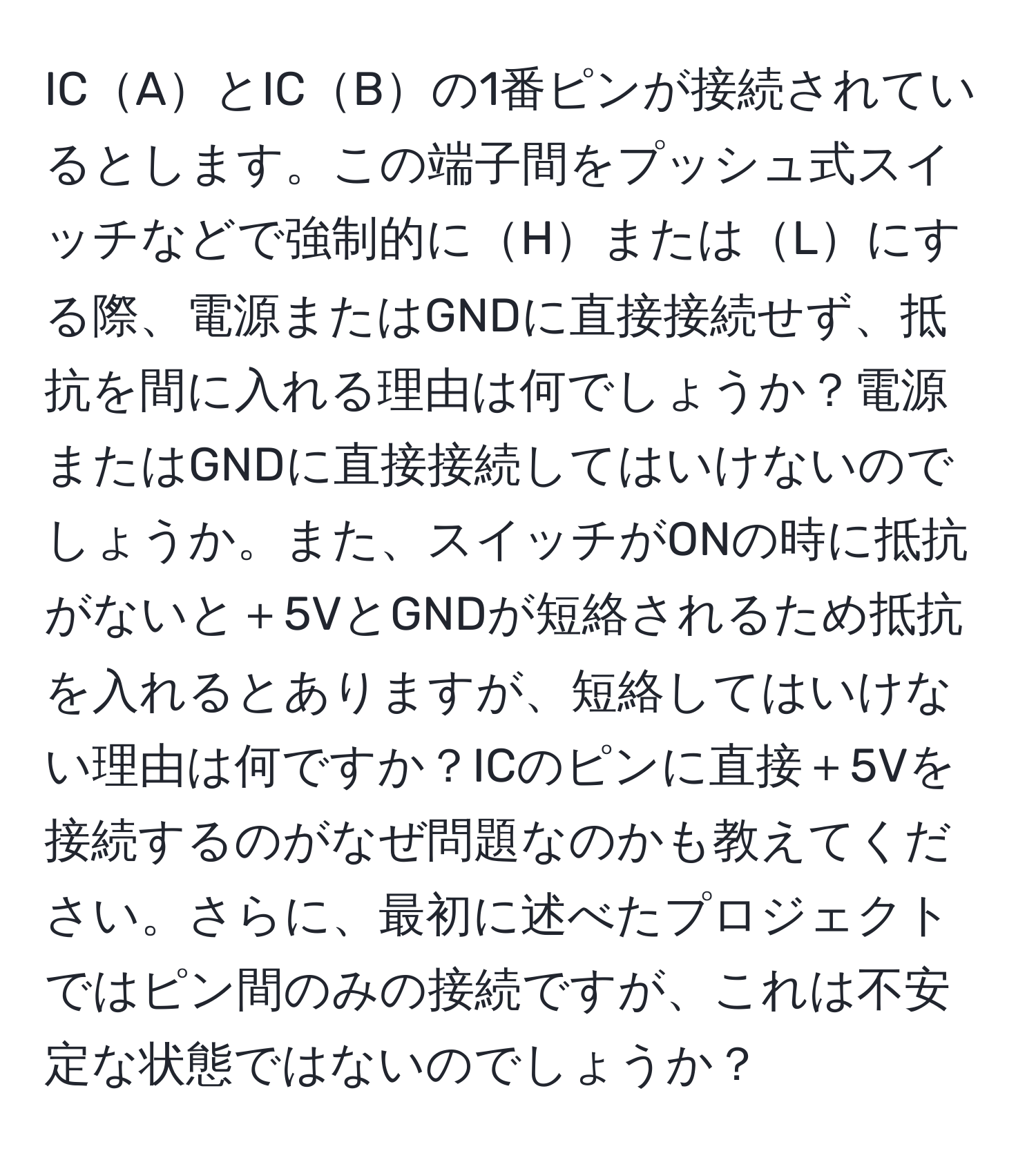 ICAとICBの1番ピンが接続されているとします。この端子間をプッシュ式スイッチなどで強制的にHまたはLにする際、電源またはGNDに直接接続せず、抵抗を間に入れる理由は何でしょうか？電源またはGNDに直接接続してはいけないのでしょうか。また、スイッチがONの時に抵抗がないと＋5VとGNDが短絡されるため抵抗を入れるとありますが、短絡してはいけない理由は何ですか？ICのピンに直接＋5Vを接続するのがなぜ問題なのかも教えてください。さらに、最初に述べたプロジェクトではピン間のみの接続ですが、これは不安定な状態ではないのでしょうか？