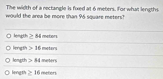 The width of a rectangle is fxed at 6 meters. For what lengths
would the area be more than 96 square meters?
length ≥ 84 meters
length 16 meters
length 84 meters
length ≥ 16 meters