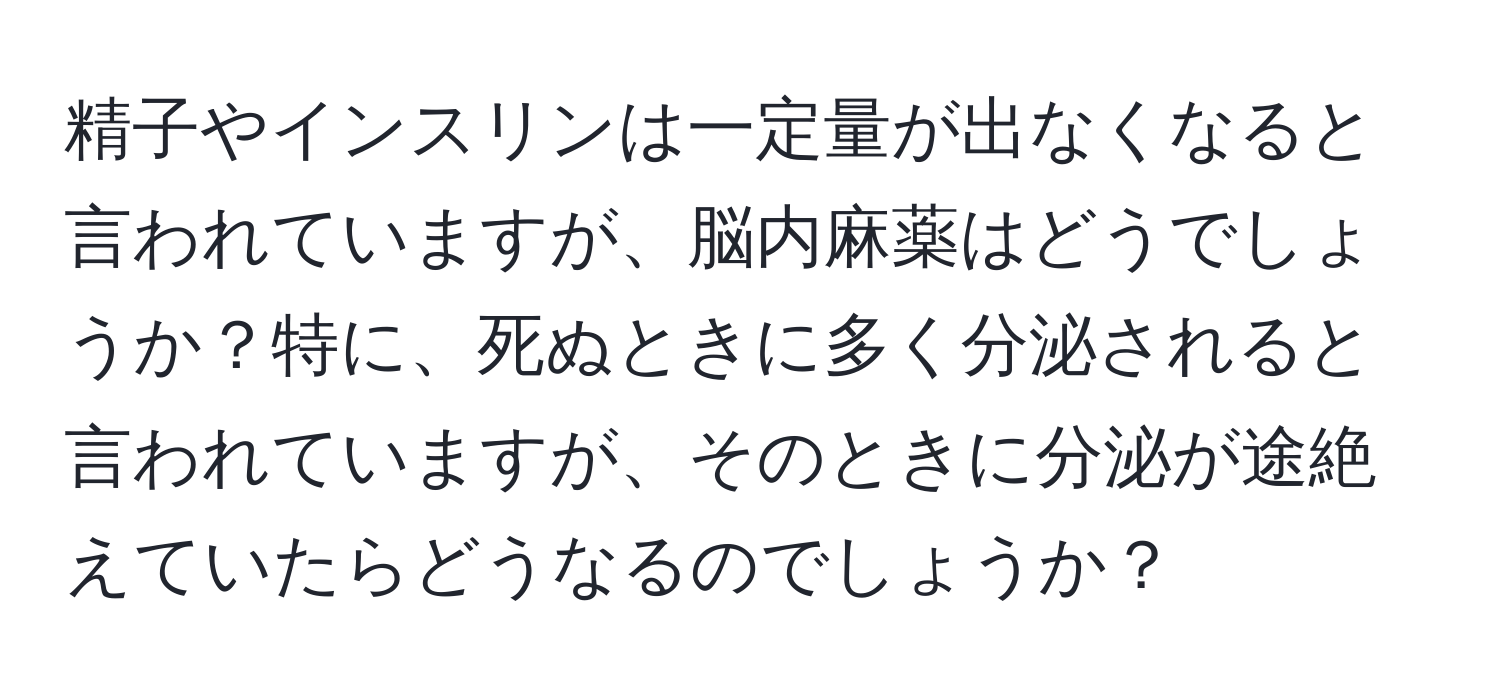 精子やインスリンは一定量が出なくなると言われていますが、脳内麻薬はどうでしょうか？特に、死ぬときに多く分泌されると言われていますが、そのときに分泌が途絶えていたらどうなるのでしょうか？