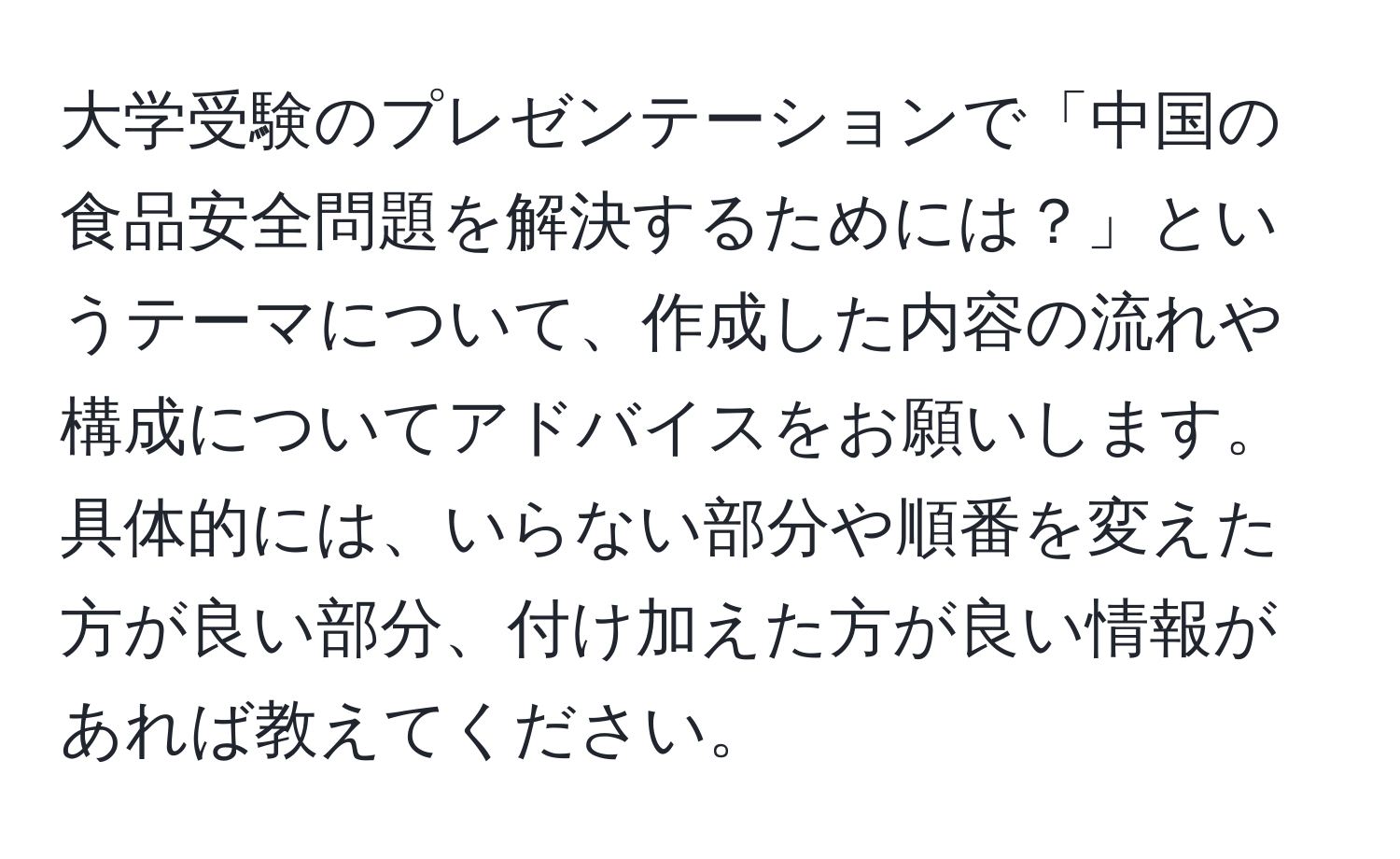 大学受験のプレゼンテーションで「中国の食品安全問題を解決するためには？」というテーマについて、作成した内容の流れや構成についてアドバイスをお願いします。具体的には、いらない部分や順番を変えた方が良い部分、付け加えた方が良い情報があれば教えてください。