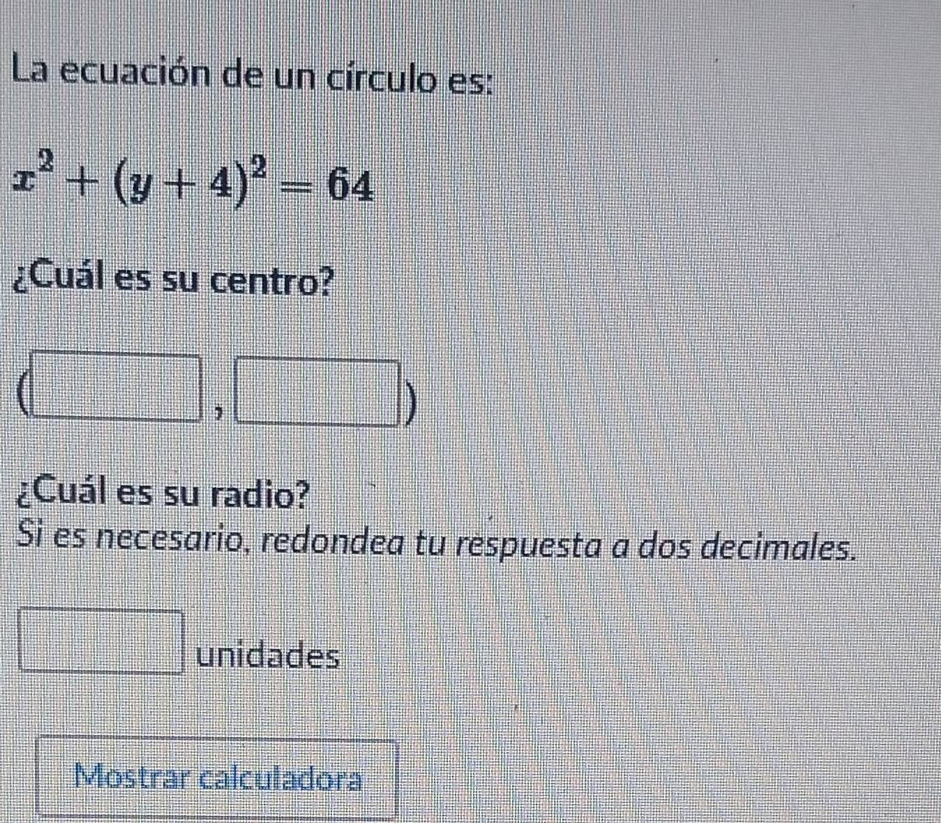 La ecuación de un círculo es:
x^2+(y+4)^2=64
¿Cuál es su centro?
18
¿Cuál es su radio? 
Si es necesario, redondea tu respuesta a dos decimales. 
unidades 
Mostrar calculadora