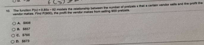 The function P(x)=0.85x-92 models the relationship between the number of pretzels x that a certain vendor sells and the profit the
vendor makes. Find P(900) , the profit the vendor makes from selling 900 pretzels.
A. $80B
B. $857
C. $765
D. $673