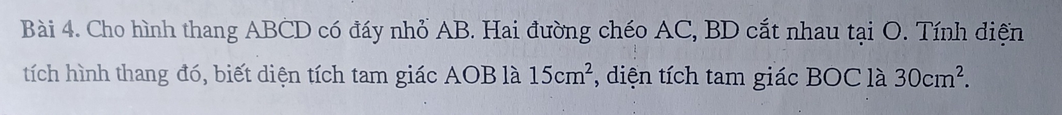 Cho hình thang ABCD có đáy nhỏ AB. Hai đường chéo AC, BD cắt nhau tại O. Tính diện 
tích hình thang đó, biết diện tích tam giác AOB là 15cm^2 , diện tích tam giác BOC là 30cm^2.