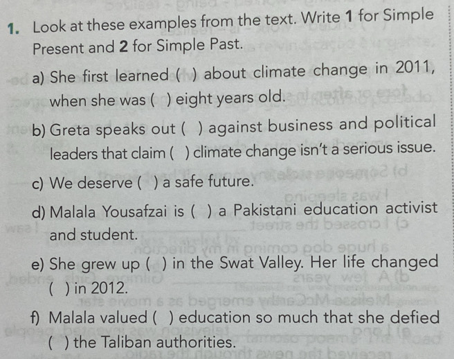 Look at these examples from the text. Write 1 for Simple 
Present and 2 for Simple Past. 
a) She first learned ( ) about climate change in 2011, 
when she was ( ) eight years old. 
b) Greta speaks out ( ) against business and political 
leaders that claim ( ) climate change isn't a serious issue. 
c) We deserve ( ) a safe future. 
d) Malala Yousafzai is ( ) a Pakistani education activist 
and student. 
e) She grew up ( ) in the Swat Valley. Her life changed 
 ) in 2012. 
f) Malala valued ( ) education so much that she defied 
 ) the Taliban authorities.