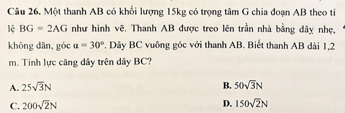 Một thanh AB có khối lượng 15kg có trọng tâm G chia đoạn AB theo tỉ
lệ BG=2AG như hình vẽ. Thanh AB được treo lên trần nhà bằng dây nhẹ,
không dān, góc a=30°. Dây BC vuông góc với thanh AB. Biết thanh AB dài 1,2
m. Tính lực căng dây trên dây BC?
A. 25sqrt(3)N B. 50sqrt(3)N
C. 200sqrt(2)N D. 150sqrt(2)N