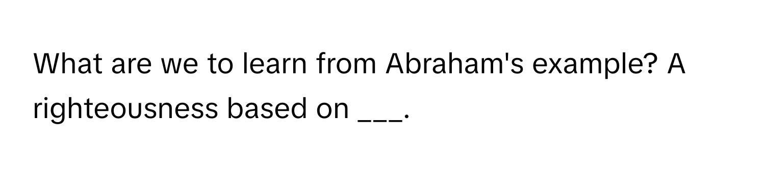 What are we to learn from Abraham's example? A righteousness based on ___.